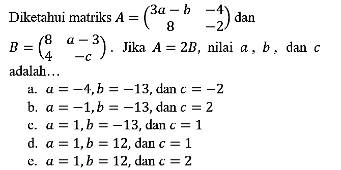 Diketahui matriks  A=(3 a-b  -4  8  -2)  dan  B=(8  a-3  4  -c) . Jika  A=2 B , nilai  a, b , dan  c  adalah...