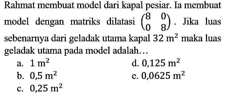 Rahmat membuat model dari kapal pesiar. Ia membuat model dengan matriks dilatasi  (8  0  0  8). Jika luas sebenarnya dari geladak utama kapal 32 m^2 maka luas geladak utama pada model adalah...