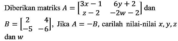 Diberikan matriks A=[3x-1 6y+2 z-2 -2w-2] dan B=[2 4 -5 -6], jika A=-B, carilah nilai-nilai x, y, z dan w