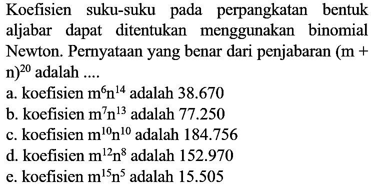 Koefisien suku-suku pada perpangkatan bentuk aljabar dapat ditentukan menggunakan binomial Newton. Pernyataan yang benar dari penjabaran (m + n)^20 adalah ....
a. koefisien m^6 n^14 adalah 38.670 
b. koefisien m^7 n^13 adalah 77.250 
c. koefisien m^10 n^10 adalah 184.756 
d. koefisien m^12 n^8 adalah 152.970 
e. koefisien m^15 n^5 adalah 15.505 