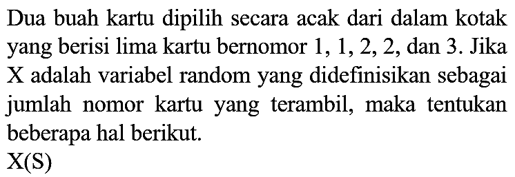 Dua buah kartu dipilih secara acak dari dalam kotak yang berisi lima kartu bernomor 1, 1, 2, 2, dan 3. Jika X adalah variabel random yang didefinisikan sebagai jumlah nomor kartu yang terambil, maka tentukan beberapa hal berikut.
X(S)