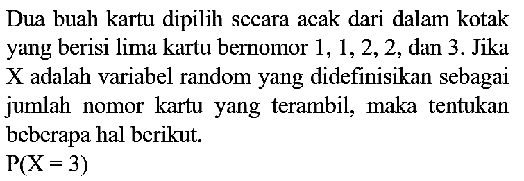 Dua buah kartu dipilih secara acak dari dalam kotak yang berisi lima kartu bernomor 1, 1, 2, 2, dan 3. Jika X adalah variabel random yang didefinisikan sebagai jumlah nomor kartu yang terambil, maka tentukan beberapa hal berikut.

P(X = 3)
