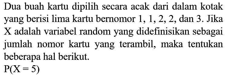 Dua buah kartu dipilih secara acak dari dalam kotak yang berisi lima kartu bernomor 1, 1, 2, 2, dan 3. Jika X adalah variabel random yang didefinisikan sebagai jumlah nomor kartu yang terambil, maka tentukan beberapa hal berikut. P(X=5)