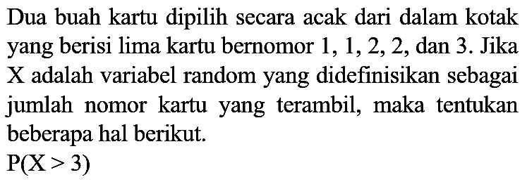 Dua buah kartu dipilih secara acak dari dalam kotak yang berisi lima kartu bernomor 1, 1, 2, 2, dan 3. Jika  X  adalah variabel random yang didefinisikan sebagai jumlah nomor kartu yang terambil, maka tentukan beberapa hal berikut.

P(X > 3)
