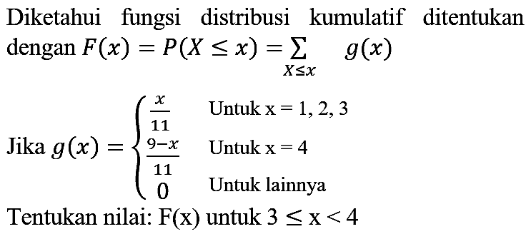 Diketahui fungsi distribusi kumulatif ditentukan dengan F(x) = P(X <= x) = sigma X <= x g(x) 
Jika  g(x) = {x/11 Untuk x = 1, 2, 3  (9-x)/11 Untuk x = 4  0 Untuk lainnya. 
Tentukan nilai: F(x) untuk 3 <= x < 4 