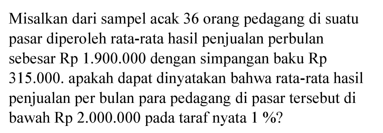 Misalkan dari sampel acak 36 orang pedagang di suatu pasar diperoleh rata-rata hasil penjualan perbulan sebesar Rp 1.900.000 dengan simpangan baku Rp  315.000. apakah dapat dinyatakan bahwa rata-rata hasil penjualan per bulan para pedagang di pasar tersebut di bawah Rp 2.000 .000 pada taraf nyata 1%?