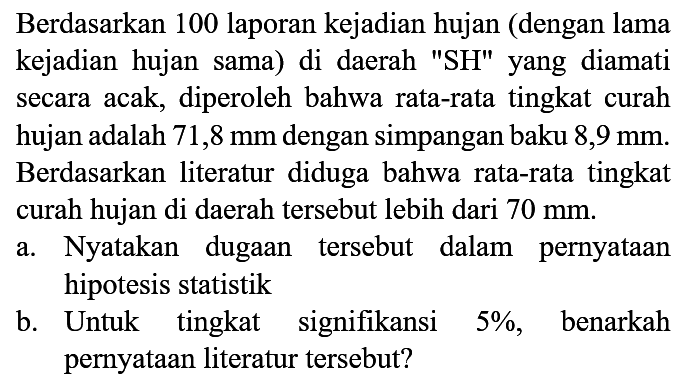 Berdasarkan 100 laporan kejadian hujan (dengan lama kejadian hujan sama) di daerah "SH" yang diamati secara acak, diperoleh bahwa rata-rata tingkat curah hujan adalah 71,8 mm dengan simpangan baku  8,9 mm. Berdasarkan literatur diduga bahwa rata-rata tingkat curah hujan di daerah tersebut lebih dari 70 mm.
a. Nyatakan dugaan tersebut dalam pernyataan hipotesis statistik
b. Untuk tingkat signifikansi 5%, benarkah pernyataan literatur tersebut?