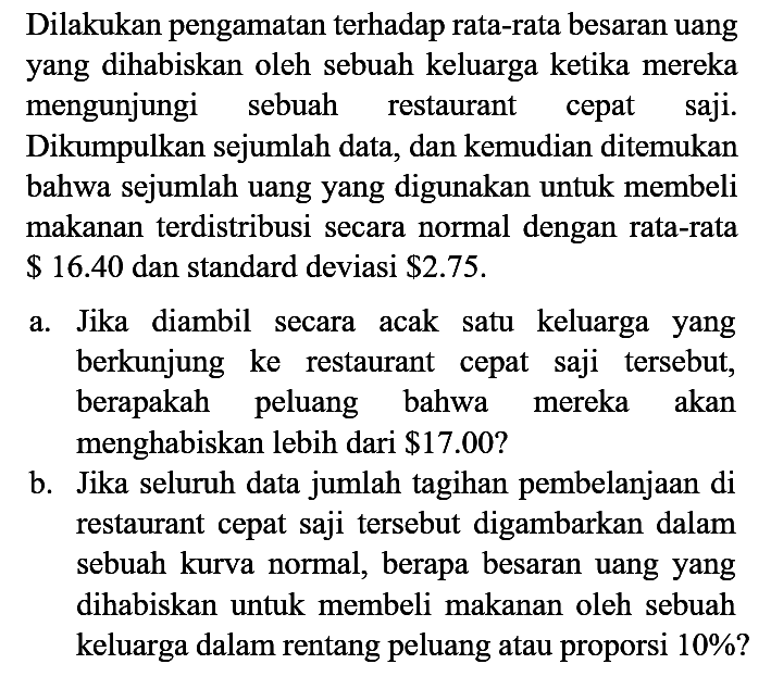 Dilakukan pengamatan terhadap rata-rata besaran uang yang dihabiskan oleh sebuah keluarga ketika mereka mengunjungi sebuah restaurant cepat saji. Dikumpulkan sejumlah data, dan kemudian ditemukan bahwa sejumlah uang yang digunakan untuk membeli makanan terdistribusi secara normal dengan rata-rata $ 16.40 dan standard deviasi $ 2.75.
a. Jika diambil secara acak satu keluarga yang berkunjung ke restaurant cepat saji tersebut, berapakah peluang bahwa mereka akan menghabiskan lebih dari $ 17.00? b. Jika seluruh data jumlah tagihan pembelanjaan di restaurant cepat saji tersebut digambarkan dalam sebuah kurva normal, berapa besaran uang yang dihabiskan untuk membeli makanan oleh sebuah keluarga dalam rentang peluang atau proporsi 10%?