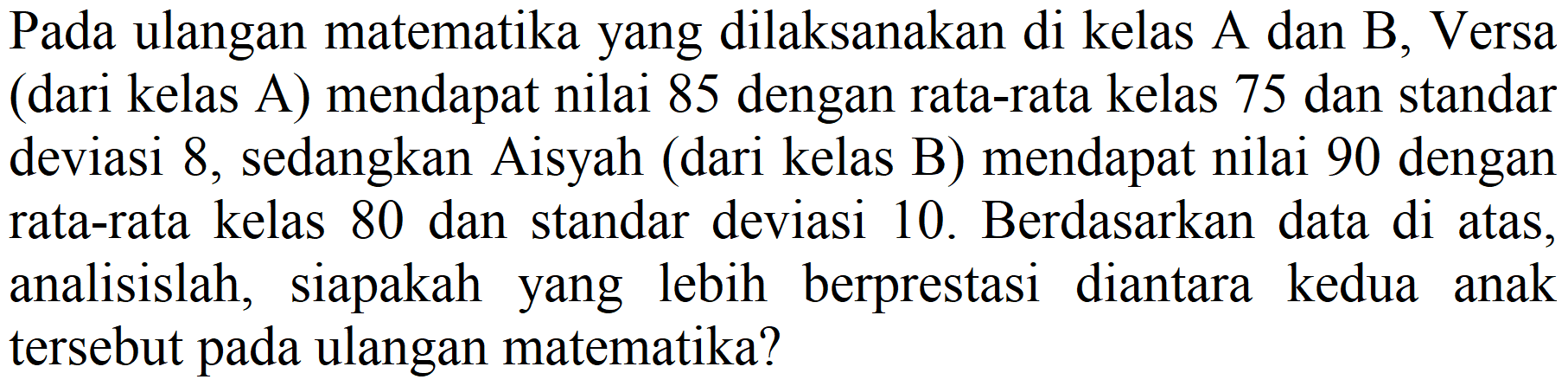 Pada ulangan matematika yang dilaksanakan di kelas A dan B, Versa (dari kelas A) mendapat nilai 85 dengan rata-rata kelas 75 dan standar deviasi 8, sedangkan Aisyah (dari kelas B) mendapat nilai 90 dengan rata-rata kelas 80 dan standar deviasi 10. Berdasarkan data di atas, analisislah, siapakah yang lebih berprestasi diantara kedua anak tersebut pada ulangan matematika?