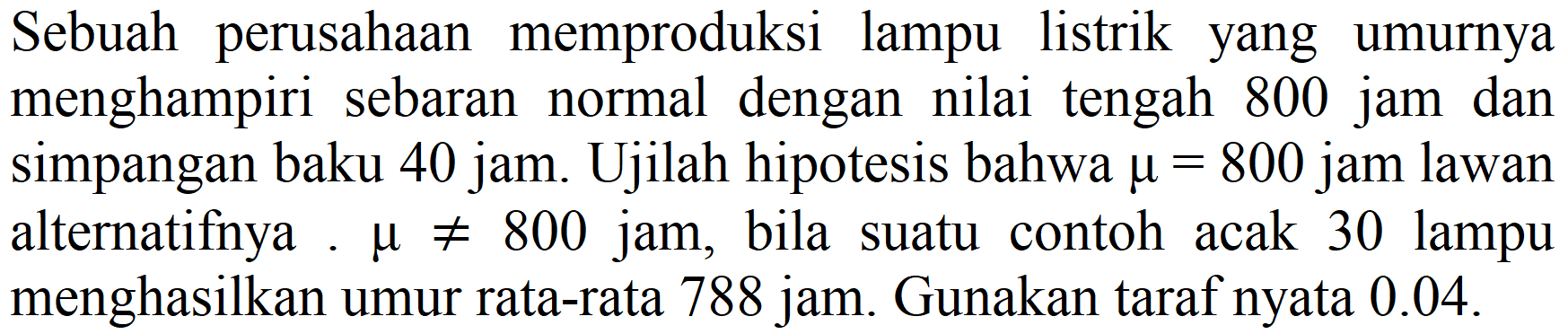 Sebuah perusahaan memproduksi lampu listrik yang umurnya menghampiri sebaran normal dengan nilai tengah 800 jam dan simpangan baku 40 jam. Ujilah hipotesis bahwa  mu=800  jam lawan alternatifnya  mu =/= 800  jam, bila suatu contoh acak 30 lampu menghasilkan umur rata-rata 788 jam. Gunakan taraf nyata  0.04 .