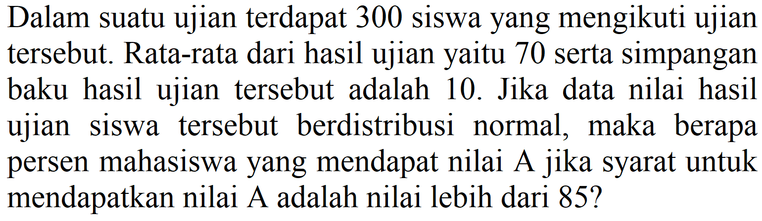 Dalam suatu ujian terdapat 300 siswa yang mengikuti ujian tersebut. Rata-rata dari hasil ujian yaitu 70 serta simpangan baku hasil ujian tersebut adalah 10. Jika data nilai hasil ujian siswa tersebut berdistribusi normal, maka berapa persen mahasiswa yang mendapat nilai A jika syarat untuk mendapatkan nilai A adalah nilai lebih dari 85?