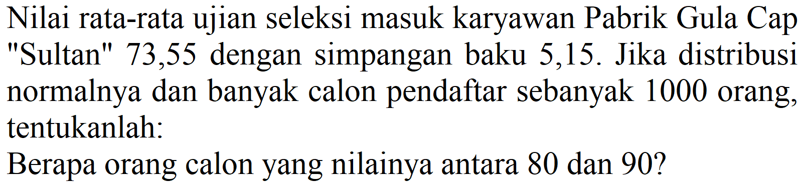 Nilai rata-rata ujian seleksi masuk karyawan Pabrik Gula Cap "Sultan" 73,55 dengan simpangan baku 5,15. Jika distribusi normalnya dan banyak calon pendaftar sebanyak 1000 orang, tentukanlah:
Berapa orang calon yang nilainya antara 80 dan 90?