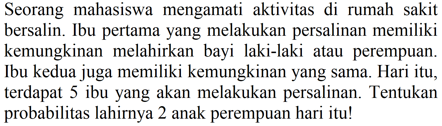 Seorang mahasiswa mengamati aktivitas di rumah sakit bersalin. Ibu pertama yang melakukan persalinan memiliki kemungkinan melahirkan bayi laki-laki atau perempuan. Ibu kedua juga memiliki kemungkinan yang sama. Hari itu, terdapat 5 ibu yang akan melakukan persalinan. Tentukan probabilitas lahirnya 2 anak perempuan hari itu!