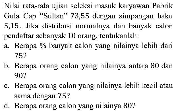 Nilai rata-rata ujian seleksi masuk karyawan Pabrik Gula Cap "Sultan" 73,55 dengan simpangan baku 5,15. Jika distribusi normalnya dan banyak calon pendaftar sebanyak 10 orang, tentukanlah:
a. Berapa % banyak calon yang nilainya lebih dari 75? b. Berapa orang calon yang nilainya antara 80 dan 90? c. Berapa orang calon yang nilainya lebih kecil atau sama dengan 75? d. Berapa orang calon yang nilainya 80? 