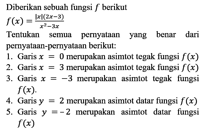 Diberikan sebuah fungsi  f  berikut

f(x)=(|x|(2x - 3))/(x^2 - 3x)

Tentukan semua pernyataan yang benar dari pernyataan-pernyataan berikut:
1. Garis x = 0 merupakan asimtot tegak fungsi f(x) 
2. Garis x = 3 merupakan asimtot tegak fungsi f(x) 
3. Garis x = -3 merupakan asimtot tegak fungsi f(x) 
4. Garis y = 2 merupakan asimtot datar fungsi f(x) 
5. Garis y = -2 merupakan asimtot datar fungsi f(x) 