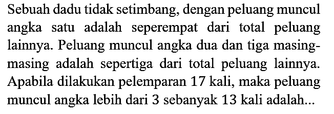 Sebuah dadu tidak setimbang, dengan peluang muncul angka satu adalah seperempat dari total peluang lainnya. Peluang muncul angka dua dan tiga masingmasing adalah sepertiga dari total peluang lainnya. Apabila dilakukan pelemparan 17 kali, maka peluang muncul angka lebih dari 3 sebanyak 13 kali adalah...