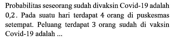 Probabilitas seseorang sudah divaksin Covid-19 adalah 0,2 . Pada suatu hari terdapat 4 orang di puskesmas setempat. Peluang terdapat 3 orang sudah di vaksin Covid-19 adalah ...