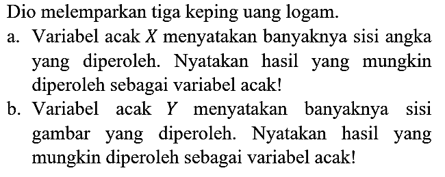Dio melemparkan tiga keping uang logam. a. Variabel acak X menyatakan banyaknya sisi angka yang diperoleh. Nyatakan hasil yang mungkin diperoleh sebagai variabel acak! b. Variabel acak Y menyatakan banyaknya sisi gambar yang diperoleh. Nyatakan hasil yang mungkin diperoleh sebagai variabel acak!