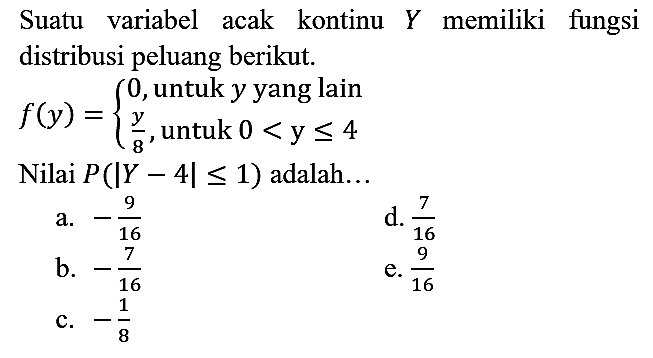 Suatu variabel acak kontinu Y memiliki fungsi distribusi peluang berikut. f (y) = {0, untuk y yang lain y/8, untuk 0 < y <= 4. Nilai P ( |Y - 4| <= 1) adalah...