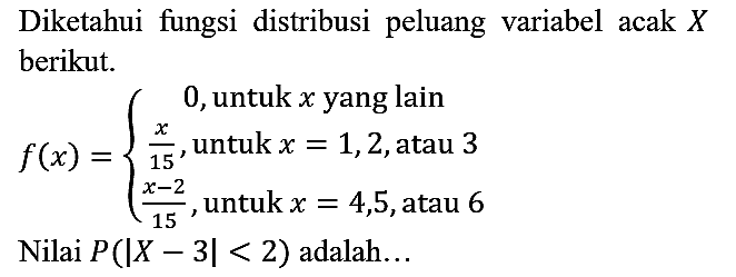 Diketahui fungsi distribusi peluang variabel acak X berikut.
f(x) = {0, untuk x yang lain  x/15, untuk x = 1, 2, atau 3  (x - 2)/15, untuk x = 4, 5, atau 6. 
Nilai P(|X - 3| < 2) adalah...