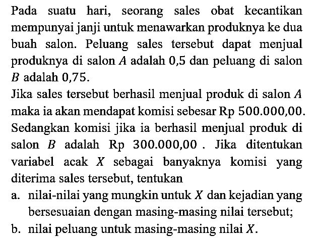 Pada suatu hari, seorang sales obat kecantikan mempunyai janji untuk menawarkan produknya ke dua buah salon. Peluang sales tersebut dapat menjual produknya di salon A adalah 0,5 dan peluang di salon B adalah 0,75.
Jika sales tersebut berhasil menjual produk di salon A maka ia akan mendapat komisi sebesar Rp 500.000,00. Sedangkan komisi jika ia berhasil menjual produk di salon B adalah Rp 300.000,00. Jika ditentukan variabel acak X sebagai banyaknya komisi yang diterima sales tersebut, tentukan
a. nilai-nilai yang mungkin untuk X dan kejadian yang bersesuaian dengan masing-masing nilai tersebut;
b. nilai peluang untuk masing-masing nilai X. 