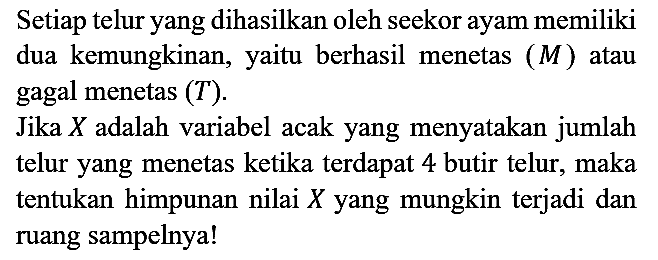 Setiap telur yang dihasilkan oleh seekor ayam memiliki dua kemungkinan, yaitu berhasil menetas  (M)  atau gagal menetas  (T).
Jika  X  adalah variabel acak yang menyatakan jumlah telur yang menetas ketika terdapat 4 butir telur, maka tentukan himpunan nilai  X  yang mungkin terjadi dan ruang sampelnya!