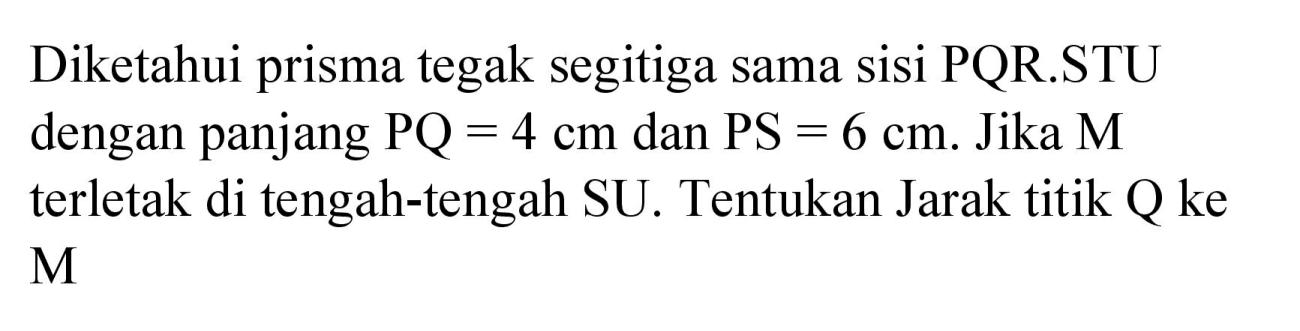 Diketahui prisma tegak segitiga sama sisi  PQR . STU  dengan panjang  PQ=4 cm  dan  PS=6 cm . Jika  M  terletak di tengah-tengah SU. Tentukan Jarak titik Q ke  M
