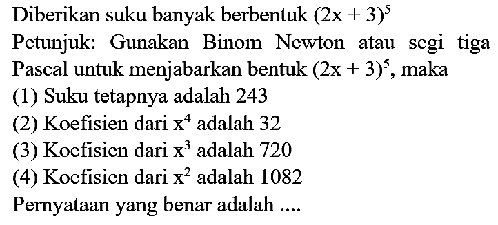 Diberikan suku banyak berbentuk  (2 x+3)^(5) 
Petunjuk: Gunakan Binom Newton atau segi tiga Pascal untuk menjabarkan bentuk  (2 x+3)^(5) , maka
(1) Suku tetapnya adalah 243
(2) Koefisien dari  x^(4)  adalah 32
(3) Koefisien dari  x^(3)  adalah 720
(4) Koefisien dari  x^(2)  adalah 1082
Pernyataan yang benar adalah ....