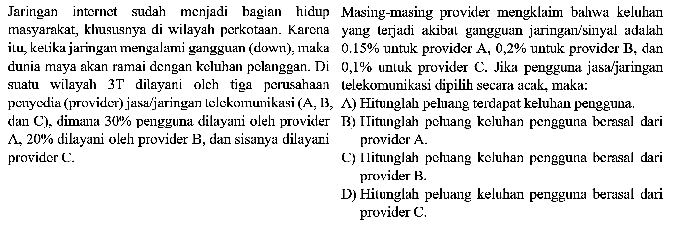 Jaringan internet sudah menjadi bagian hidup masyarakat, khususnya di wilayah perkotaan. Karena itu, ketika jaringan mengalami gangguan (down), maka dunia maya akan ramai dengan keluhan pelanggan. Di suatu wilayah 3T dilayani oleh tiga perusahaan penyedia (provider) jasa/jaringan telekomunikasi (A, B, dan C), dimana 30% pengguna dilayani oleh providerA, 20% dilayani oleh provider B, dan sisanya dilayani provider C. Masing - masing provider mengklaim bahwa keluhan yang terjadi akibat gangguan jaringan/sinyal adalah 0.15% untuk provider A, 0,2% untuk provider B, dan 0,1% untuk provider C. Jika pengguna jasa/jaringan telekomunikasi dipilih secara acak, maka: A) Hitunglah peluang terdapat keluhan pengguna. B) Hitunglah peluang keluhan pengguna berasal dari provider A. C) Hitunglah peluang keluhan pengguna berasal dari Provider B. D) Hitunglah peluang keluhan pengguna berasal dari provider C.