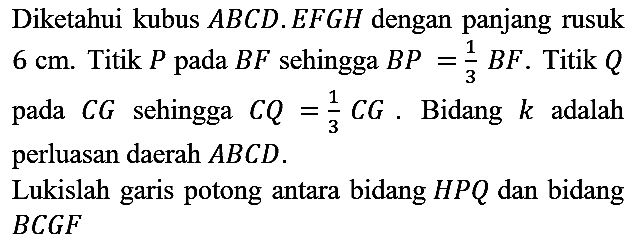 Diketahui kubus  A B C D . E F G H  dengan panjang rusuk  6 cm . Titik  P  pada  B F  sehingga  B P=(1)/(3) B F . Titik  Q  pada  C G  sehingga  C Q=(1)/(3) C G . Bidang  k  adalah perluasan daerah  A B C D .
Lukislah garis potong antara bidang  H P Q  dan bidang  B C G F 