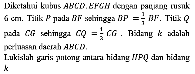 Diketahui kubus  A B C D . E F G H  dengan panjang rusuk  6 cm . Titik  P  pada  B F  sehingga  B P=(1)/(3) B F . Titik  Q  pada  C G  sehingga  C Q=(1)/(3) C G . Bidang  k  adalah perluasan daerah  A B C D .
Lukislah garis potong antara bidang  H P Q  dan bidang  k 