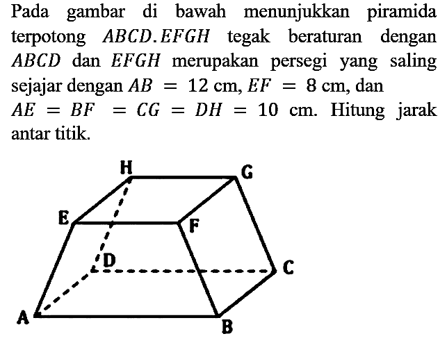 Pada gambar di bawah menunjukkan piramida terpotong  A B C D . E F G H  tegak beraturan dengan  A B C D  dan  E F G H  merupakan persegi yang saling sejajar dengan  A B=12 cm, E F=8 cm , dan  A E=B F=C G=D H=10 cm . Hitung jarak antar titik.