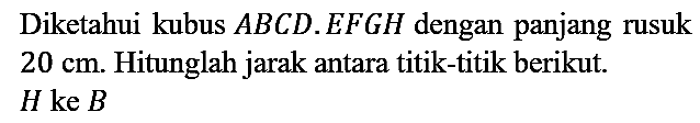Diketahui kubus  A B C D . E F G H  dengan panjang rusuk  20 cm . Hitunglah jarak antara titik-titik berikut.  H ke B