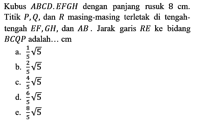 Kubus  A B C D . E F G H  dengan panjang rusuk  8 cm . Titik  P, Q , dan  R  masing-masing terletak di tengahtengah  E F, G H , dan  A B . Jarak garis  R E  ke bidang  B C Q P  adalah... cm
