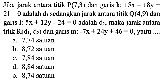 Jika jarak antara titik P(7,3) dan garis k : 15x - 18y + 21=0 adalah d1 sedangkan jarak antara titik Q (4,9) dan garis 1 : 5x + 12y - 24=0 adalah d2, maka jarak antara titik R (d1, d2) dan garis m :-7x + 24y + 46=0, yaitu ....