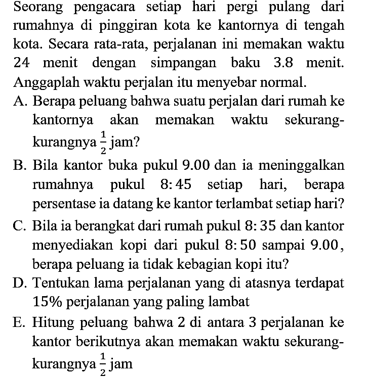 Seorang pengacara setiap hari pergi pulang dari rumahnya di pinggiran kota ke kantornya di tengah kota. Secara rata-rata, perjalanan ini memakan waktu 24 menit dengan simpangan baku 3.8 menit. Anggaplah waktu perjalan itu menyebar normal.
A. Berapa peluang bahwa suatu perjalan dari rumah ke kantornya akan memakan waktu sekurangkurangnya 1/2 jam? 
B. Bila kantor buka pukul 9.00 dan ia meninggalkan rumahnya pukul 8:45 setiap hari, berapa persentase ia datang ke kantor terlambat setiap hari?
C. Bila ia berangkat dari rumah pukul 8 : 35 dan kantor menyediakan kopi dari pukul 8 : 50 sampai 9.00, berapa peluang ia tidak kebagian kopi itu?
D. Tentukan lama perjalanan yang di atasnya terdapat 15% perjalanan yang paling lambat
E. Hitung peluang bahwa 2 di antara 3 perjalanan ke kantor berikutnya akan memakan waktu sekurang - kurangnya 1/2 jam 