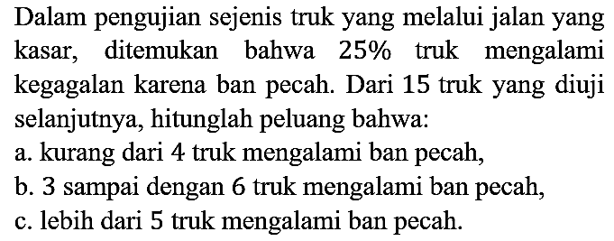 Dalam pengujian sejenis truk yang melalui jalan yang kasar, ditemukan bahwa 25% truk mengalami kegagalan karena ban pecah. Dari 15 truk yang diuji selanjutnya, hitunglah peluang bahwa:
a. kurang dari 4 truk mengalami ban pecah,
b. 3 sampai dengan 6 truk mengalami ban pecah,
c. lebih dari 5 truk mengalami ban pecah.