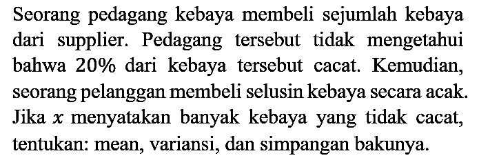 Seorang pedagang kebaya membeli sejumlah kebaya dari supplier. Pedagang tersebut tidak mengetahui bahwa 20% dari kebaya tersebut cacat. Kemudian, seorang pelanggan membeli selusin kebaya secara acak. Jika x menyatakan banyak kebaya yang tidak cacat, tentukan: mean, variansi, dan simpangan bakunya.