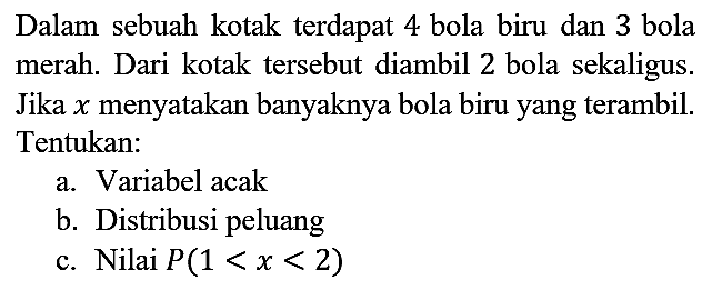 Dalam sebuah kotak terdapat 4 bola biru dan 3 bola merah. Dari kotak tersebut diambil 2 bola sekaligus. Jika x menyatakan banyaknya bola biru yang terambil. Tentukan:
a. Variabel acak
b. Distribusi peluang
c. Nilai P(1 < x < 2)