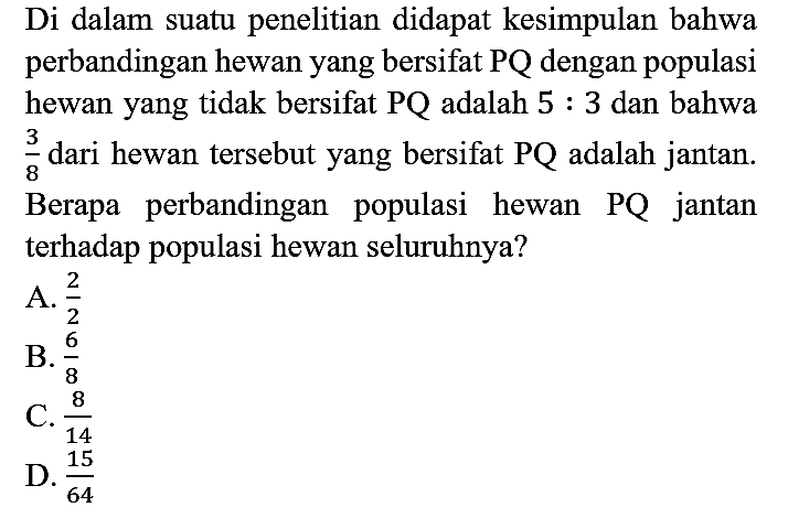 Di dalam suatu penelitian didapat kesimpulan bahwa perbandingan hewan yang bersifat PQ dengan populasi hewan yang tidak bersifat PQ adalah 5 : 3 dan bahwa 3/8 dari hewan tersebut yang bersifat PQ adalah jantan. Berapa perbandingan populasi hewan PQ jantan terhadap populasi hewan seluruhnya?