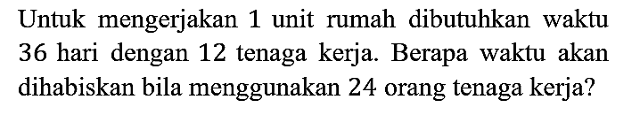 Untuk mengerjakan 1 unit rumah dibutuhkan waktu 36 hari dengan 12 tenaga kerja. Berapa waktu akan dihabiskan bila menggunakan 24 orang tenaga kerja?