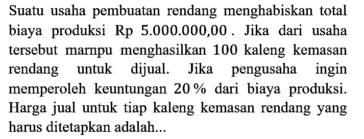 Suatu usaha pembuatan rendang menghabiskan total biaya produksi Rp 5.000.000,00. Jika dari usaha tersebut marnpu menghasilkan 100 kaleng kemasan rendang untuk dijual. Jika pengusaha ingin memperoleh keuntungan 20% dari biaya produksi. Harga jual untuk tiap kaleng kemasan rendang yang harus ditetapkan adalah...