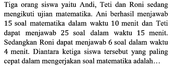 Tiga orang siswa yaitu Andi, Teti dan Roni sedang mengikuti ujian matematika. Ani berhasil menjawab 15 soal matematika dalam waktu 10 menit dan Teti dapat menjawab 25 soal dalam waktu 15 menit. Sedangkan Roni dapat menjawab 6 soal dalam waktu 4 menit. Diantara ketiga siswa tersebut yang paling cepat dalam mengerjakan soal matematika adalah...