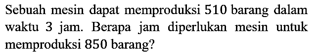 Sebuah mesin dapat memproduksi 510 barang dalam waktu 3 jam. Berapa jam diperlukan mesin untuk memproduksi 850 barang?