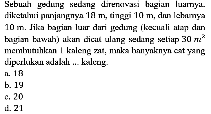 Sebuah gedung sedang direnovasi bagian luarnya. diketahui panjangnya 18 m, tinggi 10 m, dan lebarnya 10 m. Jika bagian luar dari gedung (kecuali atap dan bagian bawah) akan dicat ulang sedang setiap 30 m^2 membutuhkan 1 kaleng zat, maka banyaknya cat yang diperlukan adalah ... kaleng.
