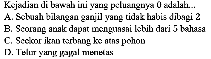 Kejadian di bawah ini yang peluangnya 0 adalah...
A. Sebuah bilangan ganjil yang tidak habis dibagi 2
B. Seorang anak dapat menguasai lebih dari 5 bahasa
C. Seekor ikan terbang ke atas pohon
D. Telur yang gagal menetas