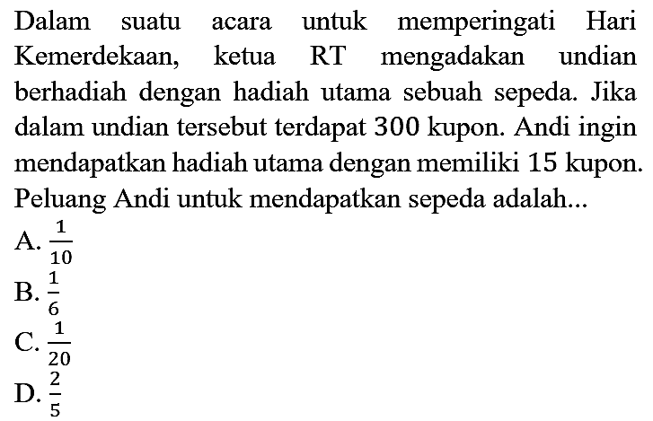 Dalam suatu acara untuk memperingati Hari Kemerdekaan, ketua RT mengadakan undian berhadiah dengan hadiah utama sebuah sepeda. Jika dalam undian tersebut terdapat 300 kupon. Andi ingin mendapatkan hadiah utama dengan memiliki 15 kupon. Peluang Andi untuk mendapatkan sepeda adalah...