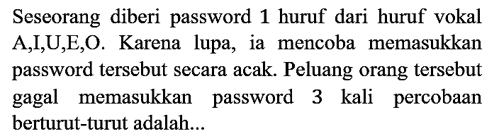 Seseorang diberi password 1 huruf dari huruf vokal A, I, U, E, O. Karena lupa, ia mencoba memasukkan password tersebut secara acak. Peluang orang tersebut gagal memasukkan password 3 kali percobaan berturut-turut adalah...