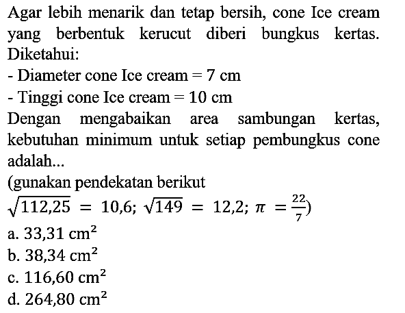 Agar lebih menarik dan tetap bersih, cone Ice cream yang berbentuk kerucut diberi bungkus kertas. Diketahui : 
- Diameter cone Ice cream = 7 cm 
- Tinggi cone Ice cream = 10 cm 
Dengan mengabaikan area sambungan kertas, kebutuhan minimum untuk setiap pembungkus cone adalah... (gunakan pendekatan berikut akar(112,25) = 10,6; akar(149) = 12,2; pi = 22/7) 