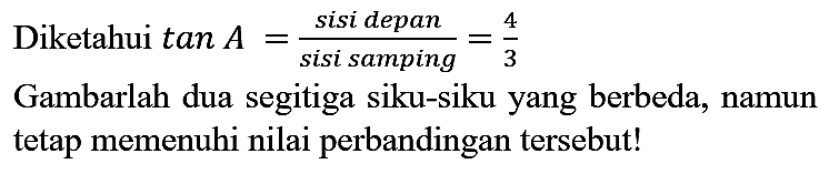 Diketahui tan A = (sisi depan)/(sisi samping) = 4/3 Gambarlah dua segitiga siku-siku yang berbeda, namun tetap memenuhi nilai perbandingan tersebut!